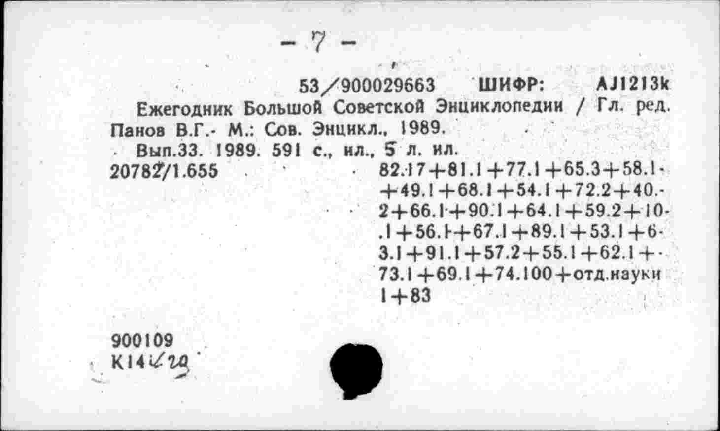 ﻿- 7 -
•	г
53/900029663 ШИФР:	АЛ213к
Ежегодник Большой Советской Энциклопедии / Гл. ред. Панов В.Г.- М.: Сов. Энцикл.. 1989.
Вып.ЗЗ. 1989. 591 с., ил., 5 л. ил.
2078271.655	• 82.174-81.1+77.1+65.3 + 58.1-
+49.1+68.1+54.1+72.2+40.-2 + 66.1+90.1+64.1+59.2+10-.1 +56++67.1+89.1 +53.1 +6-3.1+91.1+57.2+55.1+62.1+• 73.1 +69.1 +74.100+отд.науки 1+83
900109
К14/го, ’